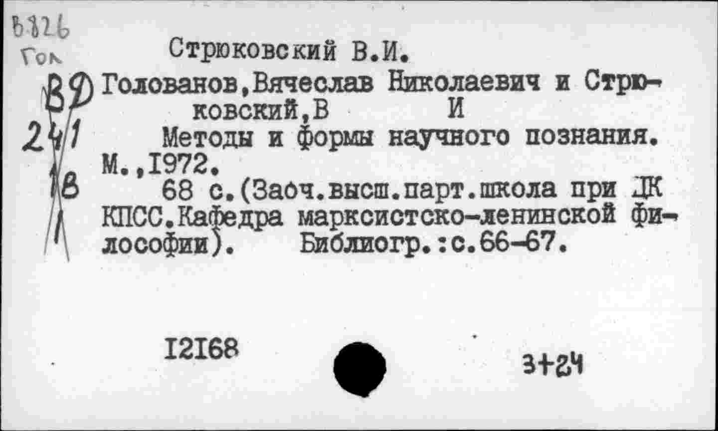 ﻿Гок Стрюковский В.И.
? Голованов,Вячеслав Николаевич и Стрю-ковский.В И
Методы и формы научного познания. М. 1972.
’’ 68 с.(Заоч.высш.парт.школа при ДК КПСС.Кафедра марксистско-ленинской фи лософии). Библиогр.:с.66-67.
12168
